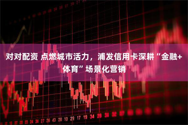 对对配资 点燃城市活力，浦发信用卡深耕“金融+体育”场景化营销
