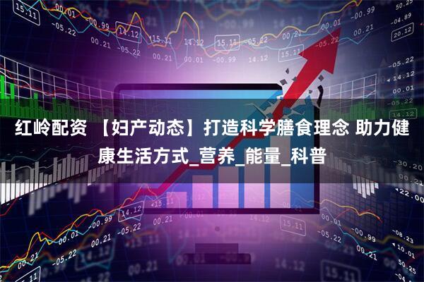红岭配资 【妇产动态】打造科学膳食理念 助力健康生活方式_营养_能量_科普