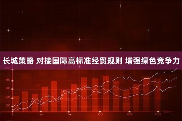 长城策略 对接国际高标准经贸规则 增强绿色竞争力