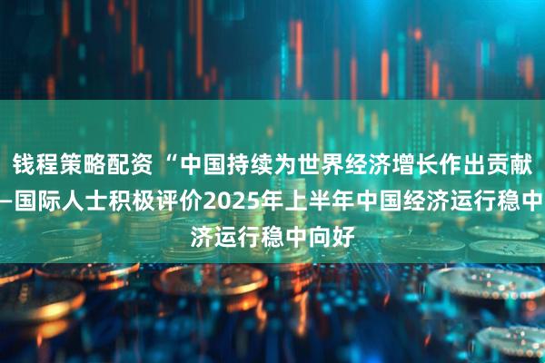 钱程策略配资 “中国持续为世界经济增长作出贡献” ——国际人士积极评价2025年上半年中国经济运行稳中向好