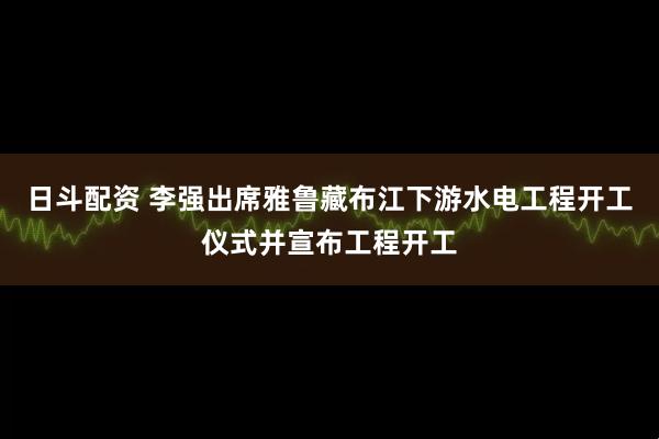 日斗配资 李强出席雅鲁藏布江下游水电工程开工仪式并宣布工程开工