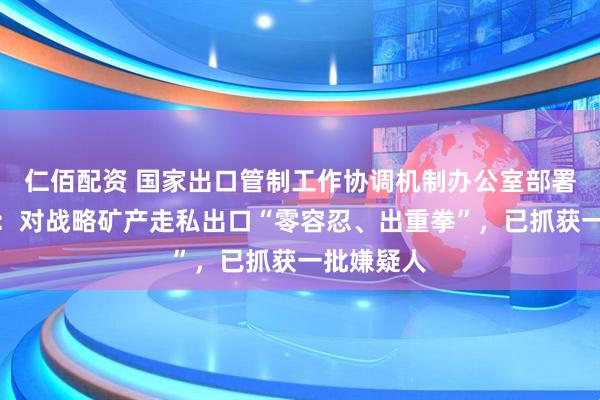 仁佰配资 国家出口管制工作协调机制办公室部署专项行动：对战略矿产走私出口“零容忍、出重拳”，已抓获一批嫌疑人