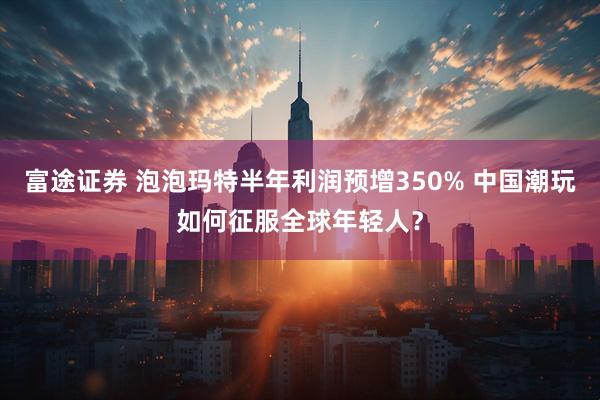 富途证券 泡泡玛特半年利润预增350% 中国潮玩如何征服全球年轻人？