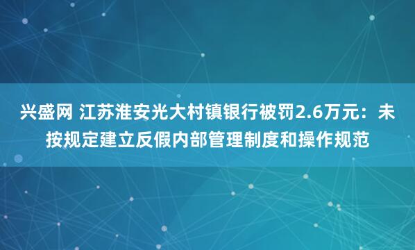 兴盛网 江苏淮安光大村镇银行被罚2.6万元：未按规定建立反假内部管理制度和操作规范