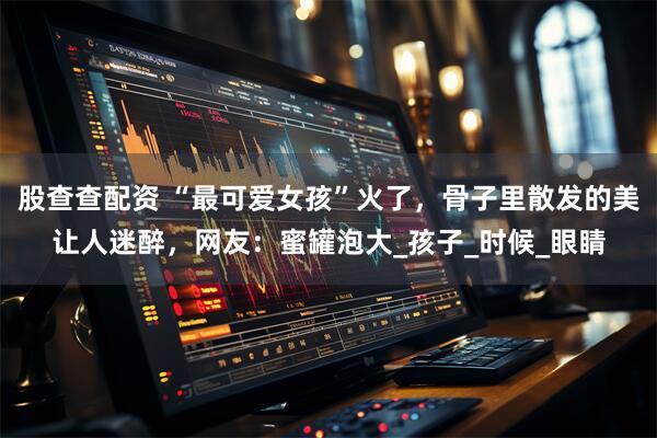 股查查配资 “最可爱女孩”火了，骨子里散发的美让人迷醉，网友：蜜罐泡大_孩子_时候_眼睛