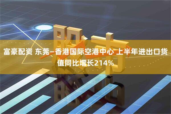 富豪配资 东莞—香港国际空港中心 上半年进出口货值同比增长214%