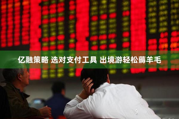 亿融策略 选对支付工具 出境游轻松薅羊毛