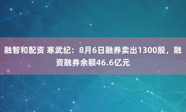 融智和配资 寒武纪：8月6日融券卖出1300股，融资融券余额46.6亿元
