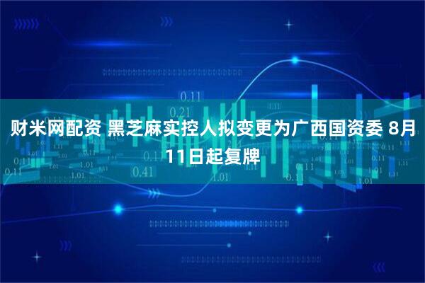 财米网配资 黑芝麻实控人拟变更为广西国资委 8月11日起复牌