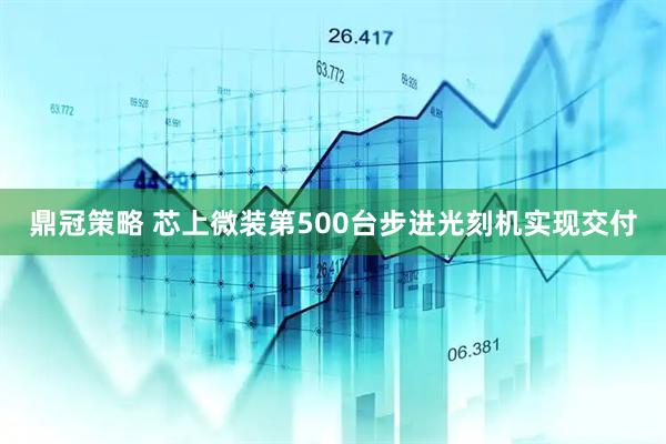 鼎冠策略 芯上微装第500台步进光刻机实现交付