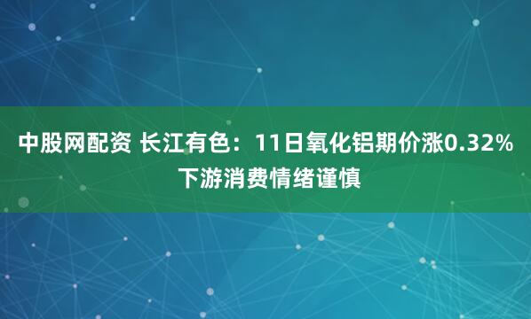 中股网配资 长江有色：11日氧化铝期价涨0.32% 下游消费情绪谨慎