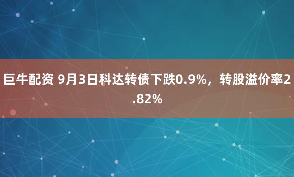 巨牛配资 9月3日科达转债下跌0.9%，转股溢价率2.82%