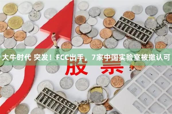 大牛时代 突发！FCC出手，7家中国实验室被撤认可