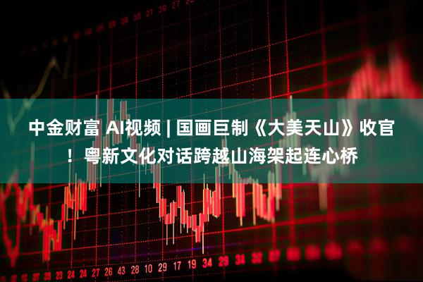 中金财富 AI视频 | 国画巨制《大美天山》收官！粤新文化对话跨越山海架起连心桥