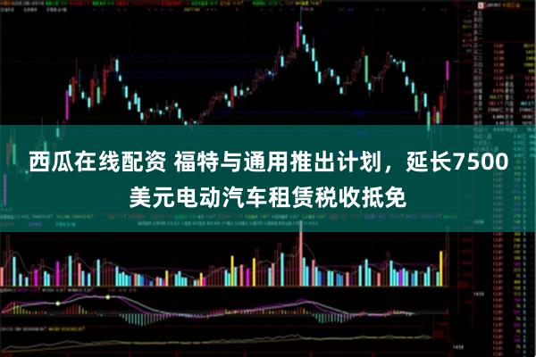 西瓜在线配资 福特与通用推出计划，延长7500美元电动汽车租赁税收抵免