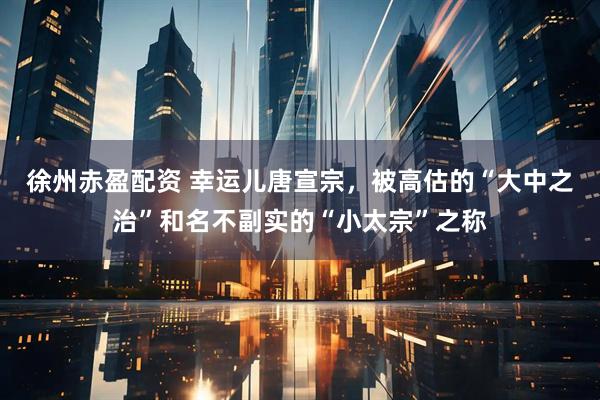 徐州赤盈配资 幸运儿唐宣宗，被高估的“大中之治”和名不副实的“小太宗”之称