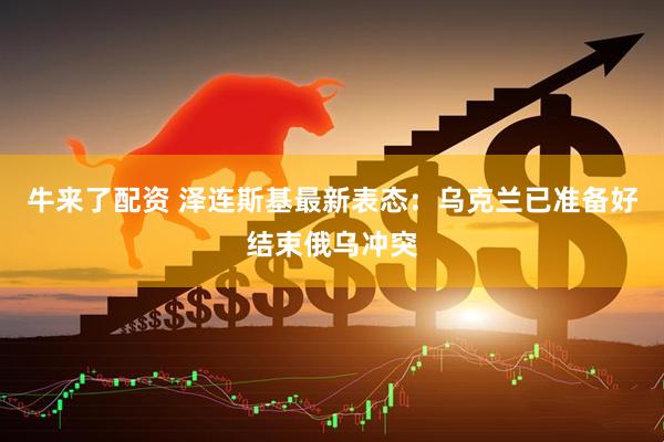 牛来了配资 泽连斯基最新表态：乌克兰已准备好结束俄乌冲突