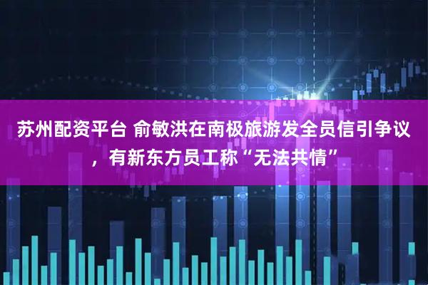 苏州配资平台 俞敏洪在南极旅游发全员信引争议，有新东方员工称“无法共情”
