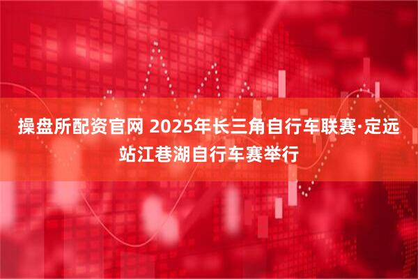 操盘所配资官网 2025年长三角自行车联赛·定远站江巷湖自行车赛举行
