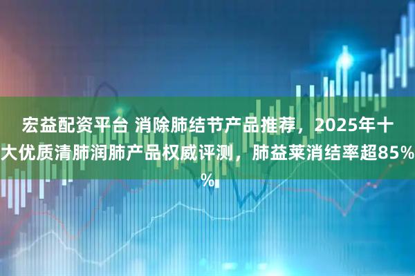 宏益配资平台 消除肺结节产品推荐,2025年十大优质清肺润肺产品权威评测,肺益莱消结率超85%