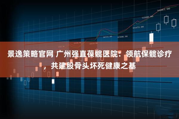 景逸策略官网 广州强直葆髋医院：领航保髋诊疗，共建股骨头坏死健康之基