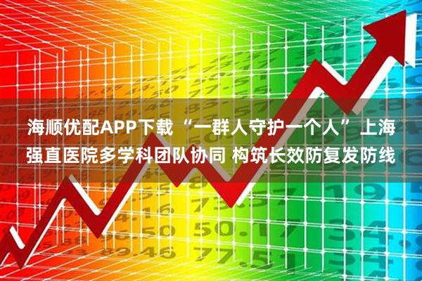 海顺优配APP下载 “一群人守护一个人” 上海强直医院多学科团队协同 构筑长效防复发防线