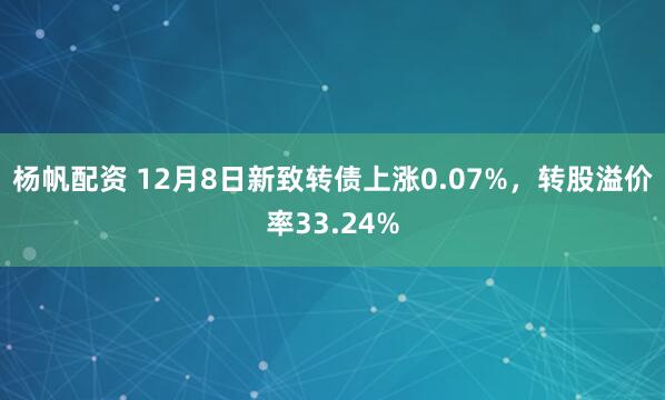 杨帆配资 12月8日新致转债上涨0.07%，转股溢价率33.24%