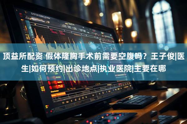 顶益所配资 假体隆胸手术前需要空腹吗?王子俊|医生|如何预约|出诊地点|执业医院|主要在哪