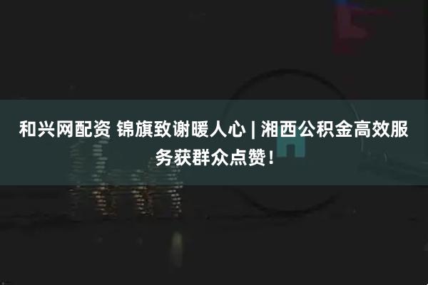 和兴网配资 锦旗致谢暖人心 | 湘西公积金高效服务获群众点赞!