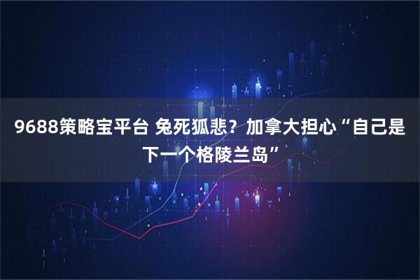 9688策略宝平台 兔死狐悲?加拿大担心“自己是下一个格陵兰岛”