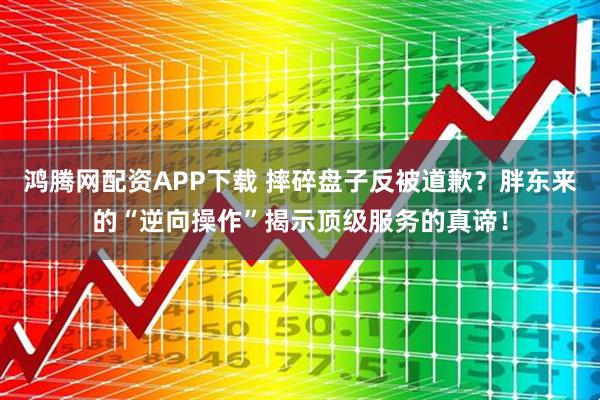 鸿腾网配资APP下载 摔碎盘子反被道歉？胖东来的“逆向操作”揭示顶级服务的真谛！