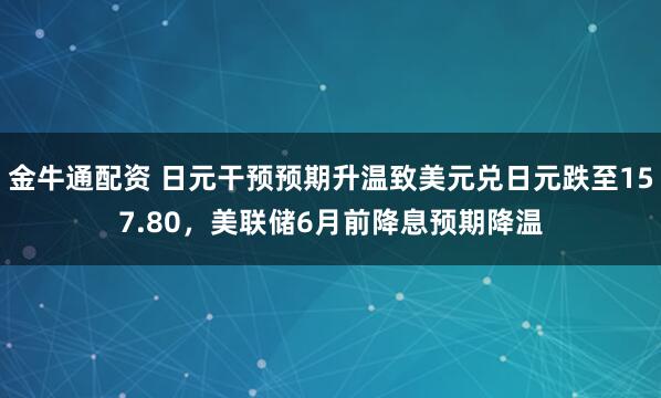 金牛通配资 日元干预预期升温致美元兑日元跌至157.80，美联储6月前降息预期降温