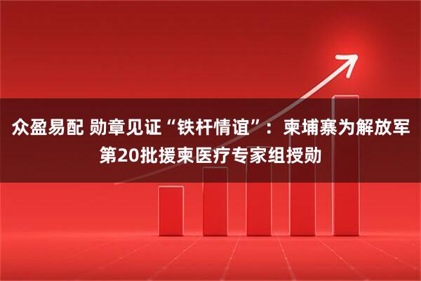 众盈易配 勋章见证“铁杆情谊”：柬埔寨为解放军第20批援柬医疗专家组授勋