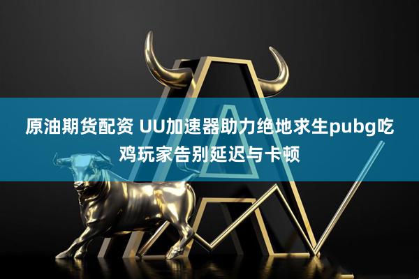 原油期货配资 UU加速器助力绝地求生pubg吃鸡玩家告别延迟与卡顿