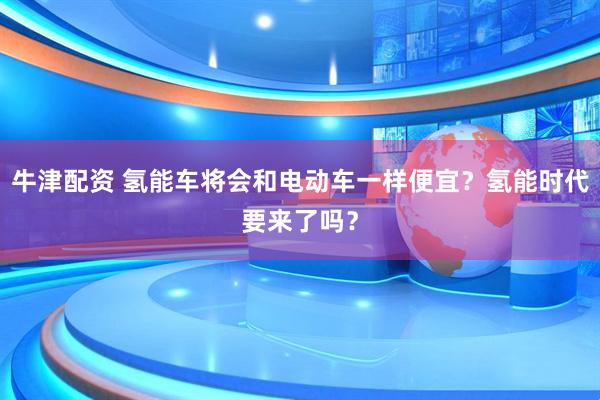 牛津配资 氢能车将会和电动车一样便宜？氢能时代要来了吗？