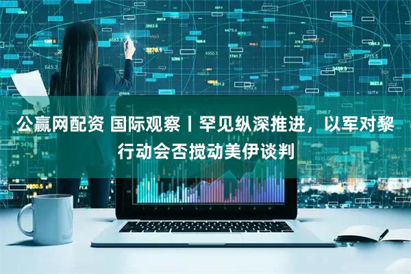 公赢网配资 国际观察丨罕见纵深推进，以军对黎行动会否搅动美伊谈判