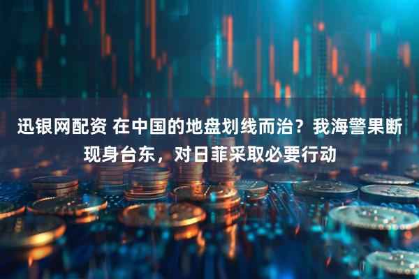 迅银网配资 在中国的地盘划线而治？我海警果断现身台东，对日菲采取必要行动