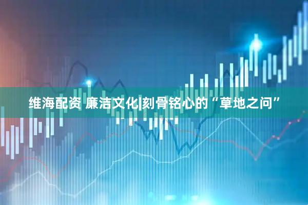 维海配资 廉洁文化|刻骨铭心的“草地之问”